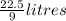 \frac{22.5}{9} litres