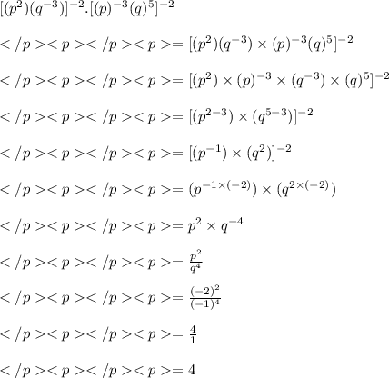 [(p^2) (q^{-3}) ]^{-2}.[(p)^{-3}(q)^5] ^{-2}\\\\=[(p^2) (q^{-3}) \times(p)^{-3}(q)^5 ]^{-2}\\\\=[(p^{2}) \times(p)^{-3} \times (q^{-3}) \times(q)^5 ]^{-2}\\\\=[(p^{2-3}) \times (q^{5-3}) ]^{-2}\\\\=[(p^{-1}) \times (q^{2}) ]^{-2}\\\\=(p^{-1\times (-2)}) \times (q^{2\times (-2) }) \\\\=p^{2}\times q^{-4} \\\\= \frac{p^2}{q^4}\\\\= \frac{(-2)^2}{(-1)^4}\\\\= \frac{4}{1}\\\\= 4