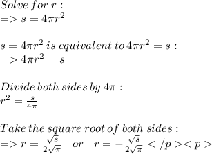 Solve \:  for \:  r:  \\  =   s=4\pi {r}^{2}  \\  \\ s =4\pi {r}^{2}  \:  is  \: equivalent \:  to  \: 4\pi {r}^{2}  = s:  \\  =   4\pi {r}^{2}  =s  \\  \\ Divide \:  both  \: sides  \: by \:  4\pi:  \\  {r}^{2}  =  \frac{s}{4\pi}  \\  \\ Take  \: the \:  square  \: root  \: of \:  both  \: sides:  \\ =   r =  \frac{ \sqrt{s} }{2 \sqrt{\pi} }   \:  \:  \:  \: or \:  \:  \:  \:  r =   - \frac{ \sqrt{s} }{2 \sqrt{\pi} }