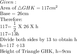 Given:\\$Area of \triangle GHK =117cm^2\\$Base = 26cm\\Therefore:\\117=\dfrac12$ X 26 X h\\117=13h\\Divide both sides by 13 to obtain h\\h=117 \div 13\\$Height of Triangle GHK, h=9cm