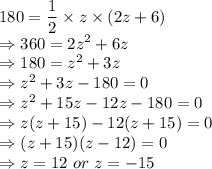 180 = \dfrac{1}{2} \times z \times (2z+6)\\\Rightarrow 360 = 2z^{2} + 6z\\\Rightarrow 180 = z^{2} + 3z\\\Rightarrow z^{2} + 3z -180 = 0\\\Rightarrow z^{2} + 15z -12z -180 = 0\\\Rightarrow z(z + 15) -12(z+15) = 0\\\Rightarrow (z + 15) (z-12) = 0\\\Rightarrow z = 12\ or\ z=-15