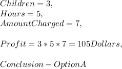 Children = 3,\\Hours  = 5,\\Amount Charged = 7,\\\\Profit = 3 * 5 * 7 = 105 Dollars,\\\\Conclusion - Option A