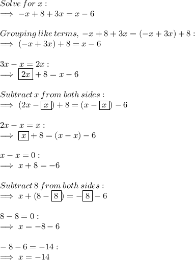 Solve  \: for  \: x:  \\  \implies  - x+8 + 3x=x - 6 \\  \\ Grouping  \: like \:  terms,  \:  - x + 8 + 3x = ( - x + 3x) +8  :  \\ \implies ( - x+3x)+8=x - 6  \\  \\ 3x - x=2x: \\ \implies \boxed{2x} +8=x - 6  \\  \\ Subtract \:  x \:  from \:  both \:  sides:   \\ \implies( 2x- \boxed{x})+8=(x- \boxed{x})-6  \\  \\ 2x - x = x:  \\ \implies \boxed{x}+8=(x-x)-6  \\  \\ x - x = 0:  \\   \implies x+8=-6  \\  \\ Subtract \:  8  \: from  \: both  \: sides:  \\ \implies x + (8 -  \boxed{8}) = -   \boxed{8} - 6 \\  \\ 8 - 8 = 0 : \\ \implies   x =  - 8 - 6 \\  \\  - 8 - 6 =  - 14 :  \\ \implies  x =  - 14