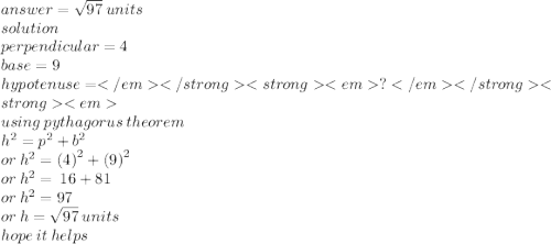 answer =  \sqrt{97}   \: units \: \\ solution \\ perpendicular = 4 \\ base = 9 \\ hypotenuse =  ?\\ using \: pythagorus \: theorem \\  {h}^{2}  =  {p}^{2}  +  {b}^{2}  \\ or \:  {h}^{2}  =  {(4)}^{2}  +  {(9)}^{2}  \\ or \:  {h}^{2}  =  \: 16 + 81 \\ or \:  {h}^{2}  = 97 \\ or \: h =  \sqrt{97}  \: units \\ hope \: it \: helps