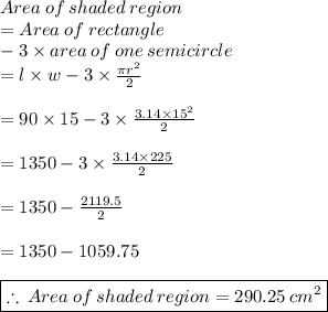 Area \:  of  \: shaded  \: region \\  = Area \:  of  \: rectangle \\  \:  \:  \:  \:  \:  - 3  \times area \: of \: one \: semicircle \\  = l \times w - 3 \times   \frac{\pi {r}^{2} }{2}  \\  \\  = 90 \times 15 - 3 \times  \frac{3.14 \times  {15}^{2} }{2}  \\  \\  = 1350 - 3 \times  \frac{3.14 \times  225 }{2}   \\  \\   = 1350 - \frac{2119.5}{2}   \\  \\  = 1350 - 1059.75 \\  \\   \purple { \boxed{ \therefore \: Area \:  of  \: shaded  \: region = 290.25 \:  {cm}^{2}}}  \\