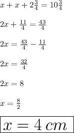 x + x + 2 \frac{3}{4}  = 10 \frac{3}{4}  \\  \\ 2x +  \frac{11}{4}  =  \frac{43}{4}  \\  \\ 2x = \frac{43}{4} - \frac{11}{4}   \\  \\ 2x =  \frac{32}{4}  \\  \\   2x = 8 \\  \\  x =  \frac{8}{2}  \\  \\  \huge \red{ \boxed{x = 4 \: cm \: }}