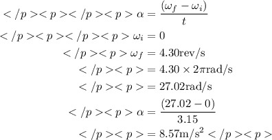 \begin{aligned}\alpha &=\frac{\left(\omega_{f}-\omega_{i}\right)}{t} \\\omega_{i} &=0 \\\omega_{f} &=4.30 \mathrm{rev} / \mathrm{s} \\&=4.30 \times 2 \pi \mathrm{rad} / \mathrm{s} \\&=27.02 \mathrm{rad} / \mathrm{s} \\\alpha &=\frac{(27.02-0)}{3.15} \\&=8.57 \mathrm{m} / \mathrm{s}^{2}\end{aligned}