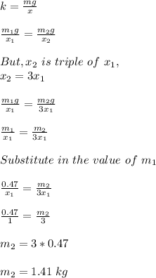 k = \frac{mg}{x} \\\\\frac{m_1g}{x_1} = \frac{m_2g}{x_2} \\\\But, x_2 \ is \ triple \ of \ x_1,\\x_2 = 3x_1\\\\\frac{m_1g}{x_1} = \frac{m_2g}{3x_1}\\\\\frac{m_1}{x_1} = \frac{m_2}{3x_1}\\\\Substitute \ in \ the \ value \ of \ m_1\\\\\frac{0.47}{x_1} = \frac{m_2}{3x_1}\\\\\frac{0.47}{1} = \frac{m_2}{3}\\\\m_2 = 3 *0.47\\\\m_2 = 1.41 \ kg