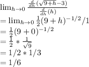 \lim_{h \to 0} \frac{\frac{d}{dh} (\sqrt{9+h} - 3)} {\frac{d}{dh} (h)}\\= \lim_{h \to 0}  \frac{1}{2}  (9+h)^{-1/2} /1\\=\frac{1}{2}  (9+0)^{-1/2}\\= \frac{1}{2}  * \frac{1}{\sqrt{9}  } \\= 1/2 * 1/3\\= 1/6