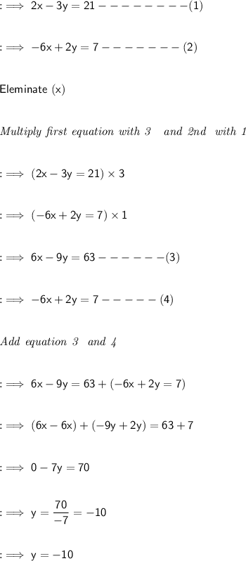 :\implies\sf 2x-3y=21--------(1)\\ \\ \\ :\implies\sf -6x+2y=7-------(2)\\ \\ \\ \sf  Eleminate\ (x) \\ \\ \\ \it Multiply\ first \ equation \ with \ 3\ \ \ and \ 2nd \ \ with \ 1  \\ \\ \\ :\implies\sf (2x-3y=21)\times 3 \\ \\ \\ :\implies\sf (-6x+2y=7)\times 1\\ \\ \\  :\implies\sf 6x-9y=63------(3) \\ \\ \\ :\implies\sf -6x+2y=7-----(4)\\ \\ \\ \it\ \ Add \ equation\ 3\ \  and \  4\\ \\ \\ :\implies\sf 6x-9y=63+ (-6x+2y= 7)\\ \\ \\ :\implies\sf (6x-6x)+(-9y+2y) = 63+7\\ \\ \\ :\implies\sf 0-7y=70\\ \\ \\ :\implies\sf y= \cancel{\dfrac{70}{-7}}= - 10\\ \\ \\ :\implies\sf  y= -10