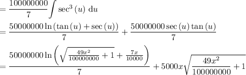 ={\dfrac{100000000}{7}}}{\displaystyle\int}\sec^3\left(u\right)\,\mathrm{d}u\\\\=\dfrac{50000000\ln\left(\tan\left(u\right)+\sec\left(u\right)\right)}{7}+\dfrac{50000000\sec\left(u\right)\tan\left(u\right)}{7}\\\\=\dfrac{50000000\ln\left(\sqrt{\frac{49x^2}{100000000}+1}+\frac{7x}{10000}\right)}{7}+5000x\sqrt{\dfrac{49x^2}{100000000}+1}