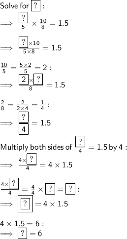 \sf Solve  \: for \: \boxed{ \sf ?} :  \\  \sf \implies \frac{\boxed{ \sf ?}}{5}  \times  \frac{10}{8}  = 1.5 \\  \\  \sf  \implies \frac{\boxed{ \sf ?} \times 10}{5 \times 8}  = 1.5 \\  \\  \sf \frac{10}{5}  =  \frac{ \cancel{5} \times 2}{ \cancel{5}}  = 2 :  \\  \sf \implies  \frac{ \boxed{ \sf 2} \times \boxed{ \sf ?} }{8}  = 1.5 \\  \\  \sf \frac{2}{8}  =  \frac{ \cancel{2}}{ \cancel{2}  \times 4}  =  \frac{1}{4}  :  \\  \sf \implies \frac{\boxed{ \sf ?}}{ \boxed{ \sf 4}}  = 1.5 \\  \\  \sf Multiply  \: both  \: sides \:  of \:  \frac{\boxed{ \sf ?}}{4}  = 1.5 \: by \: 4 :  \\  \sf \implies \frac{4 \times \boxed{ \sf ?}}{4}  = 4 \times 1.5 \\  \\  \sf \frac{4 \times \boxed{ \sf ?}}{4} =  \frac{ \cancel{4}}{ \cancel{4}}  \times \boxed{ \sf ?} = \boxed{ \sf ?} :  \\  \sf  \implies \boxed{\boxed{ \sf ?}} = 4 \times 1.5 \\  \\  \sf 4 \times 1.5 = 6 :  \\  \sf \implies \boxed{ \sf ?} = 6