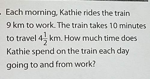 Each morning, kathie rides the train9 km to work. the train takes 10 minutesto travel 4