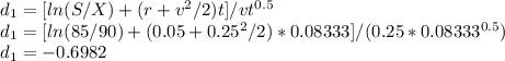 d_1 = [ln(S/X) + (r + v^{2} /2)t]/vt^{0.5}\\d_1 =  [ln(85/90) + (0.05 + 0.25^{2} /2)*0.08333]/(0.25*0.08333^{0.5})\\d_1 = -0.6982