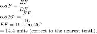 \cos F =\dfrac{EF}{DF}\\\cos 26^\circ =\dfrac{EF}{16}\\EF=16 \times \cos 26^\circ\\=14.4$ units (correct to the nearest tenth).