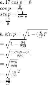 a. \: 17 \: cos \: p = 8 \\ cos \: p =  \frac{8}{17}  \\ sec \: p =  \frac{1}{cos \: p}  \\  \:  \:  \:  \:  \:  \:  \:  =  \frac{17}{8}  \\  \\ b. \: sin \: p =  \sqrt{1 - ( \frac{8}{17}) ^{2} }  \\  \:  \:  \:  \:  \:  \:  \:  \:  \:  \:  =  \sqrt{1 -  \frac{64}{289} }  \\  \:  \:  \:  \:  \:  \:  \:  \:  =  \sqrt{ \frac{1 \times 289 - 64}{289} }  \\  \:  \:  \:  \:  \:  \:  \:  \:  \:  =  \sqrt{ \frac{225}{289} }  \\  \:  \:  \:  \:  \:  \:  \:  \:  =  \sqrt{ { \frac{15}{ {17}^{2} } }^{2} }  \\  \:  \:  \:  \:  \:  \:  \:  =  \frac{15}{17}