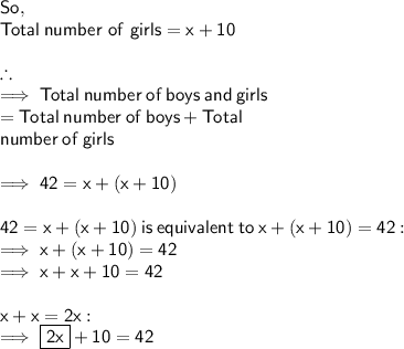 \sf So, \\ \sf Total \: number \ of \ girls = x + 10 \\  \\  \therefore \\  \sf \implies    Total \: number \: of \: boys \: and \: girls  \\  \sf \:  \:  \:  \:  \:  \:  \:  \:  \:  \:  \:  \:  \: = Total \: number \: of \: boys + Total \\  \sf \:  \:  \:  \:  \:  \:  \:  \:  \:  \:  \: \:  \:  number \: of \: girls \\  \\  \sf \implies 42 = x + (x + 10) \\  \\  \sf 42 = x + (x + 10) \: is \: equivalent \: to \: x + (x + 10)  = 42 : \\  \sf \implies x + (x + 10 )= 42 \\  \sf \implies x + x + 10 = 42 \\  \\  \sf x + x = 2x :  \\  \sf  \implies \boxed{ \sf 2x} + 10 = 42