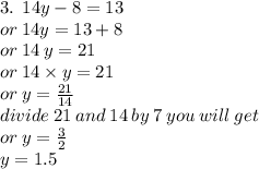 3. \:  \: 14y - 8 = 13 \\  \:  \:  \: or \: 14y = 13 + 8 \\  \:  \: or \: 14 \: y = 21 \\  \:  \: or \: 14 \times y = 21 \\  \:  \:  \: or \: y =  \frac{21}{14}  \\  \: divide \: 21 \: and \: 14 \: by \: 7 \: you \: will \: get \\  \:or \:  y =  \frac{3}{2}  \\ y = 1.5