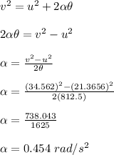 v^2 = u^2 + 2 \alpha \theta\\\\2 \alpha \theta = v^2 - u^2\\\\\alpha = \frac{v^2-u^2}{2 \theta} \\\\\alpha = \frac{(34.562)^2-(21.3656)^2}{2 (812.5)}\\\\\alpha = \frac{738.043}{1625} \\\\\alpha = 0.454 \ rad/s^2