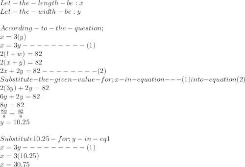 Let -the-length-be : x\\Let-the-width-be :y\\\\According- to- the- question ; \\x = 3(y)\\x=3y ---------(1)\\2(l+w)=82\\2(x+y)=82\\2x+2y =82 --------(2)\\Substitute- the - given- value- for ; x -in - equation---(1) into -equation (2)\\2(3y)+2y =82\\6y+2y=82\\8y =82\\\frac{8y}{8} =\frac{82}{8} \\y = 10.25\\\\Substitute 10.25 -for ;y -in -eq 1\\x=3y ---------(1)\\x = 3(10.25)\\x = 30.75