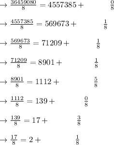 \to \frac{36459080}{8} = 4557385   + \ \ \ \ \ \ \ \ \ \frac{0}{8}\\\\\to \frac{4557385}{8} = 569673   + \ \ \ \ \ \ \ \ \ \frac{1}{8}\\\\\to \frac{569673}{8} = 71209+ \ \ \ \ \ \ \ \ \ \frac{1}{8}\\\\\to \frac{71209}{8}=8901+\ \ \ \ \ \ \ \ \ \ \ \frac{1}{8}\\\\\to \frac{8901}{8}=1112+ \ \ \ \ \ \ \ \ \  \ \ \ \frac{5}{8}\\\\\to \frac{1112}{8}=139+ \ \ \ \ \ \ \ \ \ \ \frac{0}{8}\\\\\to \frac{139}{8}=17+ \ \ \ \ \ \ \ \ \ \ \frac{3}{8}\\\\\to \frac{17}{8}=2+ \ \ \ \ \ \ \ \ \ \ \ \ \frac{1}{8}\\\\