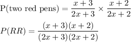 \text{P(two red pens)}=\dfrac{x+3}{2x+3} \times \dfrac{x+2}{2x+2}\\\\P(RR)=\dfrac{(x+3)(x+2)}{(2x+3)(2x+2)}