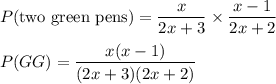 P$(two green pens$)=\dfrac{x}{2x+3} \times \dfrac{x-1}{2x+2}\\\\P(GG)=\dfrac{x(x-1)}{(2x+3)(2x+2)}