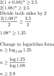 2(1+0.08)^n\geq 2.5\\2(1.08)^n\geq 2.5\\$Divide both sides by 2$\\\dfrac{2(1.08)^n}{2}\geq \dfrac{2.5}{2}\\\\1.08^n\geq 1.25\\\\$Change to logarithm form\\n \geq \log_{1.08}1.25\\\\n\geq \dfrac{\log 1.25}{\log 1.08} \\\\n\geq 2.9