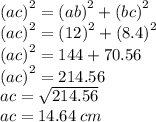 {(ac)}^{2}  =  {(ab)}^{2}  +  {(bc)}^{2} \\  {(ac)}^{2}   =  {(12)}^{2}  +  {(8.4)}^{2}  \\  {(ac)}^{2}  = 144 + 70.56 \\  {(ac)}^{2}  = 214.56 \\ ac =  \sqrt{214.56}  \\ ac = 14.64 \: cm
