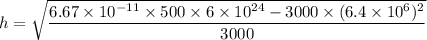 h=\sqrt{\dfrac{6.67\times10^{-11}\times500\times6\times10^{24}-3000\times(6.4\times10^{6})^2}{3000}}