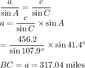 \dfrac{a}{\sin A}=\dfrac{c}{\sin C}\\a=\dfrac{c}{\sin C} \times \sin A\\\\=\dfrac{456.2}{\sin 107.9^\circ} \times \sin 41.4^\circ\\\\BC=a=317.04$ miles