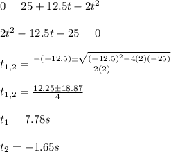 0=25+12.5t-2t^2\\\\2t^2-12.5t-25=0\\\\t_{1,2}=\frac{-(-12.5)\pm \sqrt{(-12.5)^2-4(2)(-25)}}{2(2)}\\\\t_{1,2}=\frac{12.25\pm 18.87}{4}\\\\t_1=7.78s\\\\t_2=-1.65s