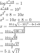 log\frac{x^2+8}{x} =1\\\frac{x^2+8}{x} =10^1\\x^2+8=10x\\x^2-10x+8=0\\x=\frac{10 \pm \sqrt{(-10)^2-4*1*8} }{2} \\=\frac{10 \pm \sqrt{100-32} }{2} \\=\frac{10 \pm \sqrt{68} }{2} \\=\frac{10 \pm 2\sqrt{17} }{2} \\=5 \pm \sqrt{17}
