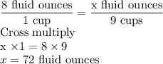 \dfrac{8 \text{ fluid ounces}}{1\text{ cup}} =\dfrac{\text{x fluid ounces}}{9\text{ cups}}\\$Cross multiply\\x \times 1 = 8 \times 9\\x=72$ fluid ounces