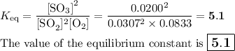 K_{\text{eq}} = \dfrac{\text{[SO$_{3}$]}^{2}}{\text{[SO}_{2}]^{2}\text{[O$_{2}$]}} =  \dfrac{0.0200^{2}}{0.0307^{2}\times0.0833} =\mathbf{5.1}\\\\\text{The value of the equilibrium constant is $\large \boxed{\mathbf{5.1}}$}