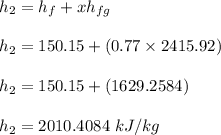 h_2 = h _f +xh_{fg} \\ \\ h_2 = 150.15 +(0.77 \times 2415.92) \\ \\ h_2 =150.15 +( 1629.2584 )  \\ \\ h_2 =2010.4084   \ kJ/kg