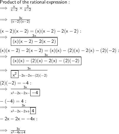 \sf Product \:  of \:  the  \: rational \:  expression:  \\  \sf \implies  \frac{x}{x - 2}  \times  \frac{3}{x - 2}  \\  \\ \sf \implies  \frac{3x}{(x - 2)(x - 2)}  \\  \\  \sf (x - 2)(x - 2) = (x)(x - 2) - 2(x - 2) :  \\ \sf \implies  \frac{3x}{ \boxed{ \sf (x)(x - 2) - 2(x - 2)}}  \\  \\  \sf (x)(x - 2) - 2(x - 2) = (x)(x) - (2)(x) - 2(x) - (2)( - 2) :  \\ \sf \implies  \frac{3x}{ \boxed{ \sf (x)(x) - (2)(x) - 2(x) - (2)( - 2) }}  \\  \\   \sf \implies  \frac{3x}{ \boxed{ \sf  {x}^{2}} - 2x - 2x - (2)( - 2)} \\  \\  \sf (2)( - 2) =  - 4 :  \\  \sf \implies  \frac{3x}{ {x}^{2} - 2x - 2x -   \boxed{ \sf  - 4}} \\  \\  \sf - ( - 4) = 4  :  \\  \sf \implies  \frac{3x}{ {x}^{2} - 2x - 2x  +   \boxed{ \sf   4}}  \\  \\  \sf  - 2x - 2x =  - 4x :  \\  \\  \sf \implies  \frac{3x}{ {x}^{2} - 4x +  4}