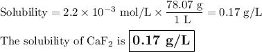 \text{Solubility} = 2.2 \times 10^{-3} \text{ mol/L} \times \dfrac{\text{78.07 g}}{\text{1 L }} = \text{0.17 g/L}\\\\\text{The solubility of CaF$_{2}$ is $\large \boxed{\textbf{0.17 g/L}}$}
