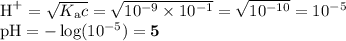 \text{H}^{+} = \sqrt{K_{\text{a}}c} = \sqrt{10^{-9} \times 10^{-1}} = \sqrt{10^{-10}} = 10^{-5}\\\text{pH} = -\log (10^{-5}) = \mathbf{5}