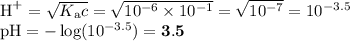 \text{H}^{+} = \sqrt{K_{\text{a}}c} = \sqrt{10^{-6} \times 10^{-1}} = \sqrt{10^{-7}} = 10^{-3.5}\\\text{pH} = -\log (10^{-3.5}) = \mathbf{3.5}