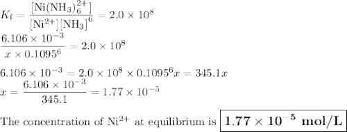 K_{\text{f}} = \dfrac{\text{[Ni(NH$_{3}$)$_{6}^{2+}$]}}{\text{[Ni$^{2+}$]}\text{[NH$_{3}$]}^{6}} = 2.0 \times 10^{8}\\\\\dfrac{6.106 \times 10^{-3}}{x\times 0.1095^{6}} = 2.0 \times 10^{8}\\\\6.106 \times 10^{-3} = 2.0 \times 10^{8}\times 0.1095^{6}x= 345.1x\\x= \dfrac{6.106 \times 10^{-3}}{345.1} = 1.77 \times 10^{-5}\\\\\text{The concentration of Ni$^{2+}$ at equilibrium is $\large \boxed{\mathbf{1.77 \times 10^{-5}}\textbf{ mol/L}}$}