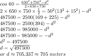 cos~60=\frac{650^2+750^2-d^2}{2 \times 650  \times 750} \\2 \times 650 \times 750 \times \frac{1}{2}=50^2(13^2+15^2)-d^2 \\487500=2500(169+225)-d^2\\487500=2500(394)-d^2\\487500=985000-d^2\\487500-985000=-d^2\\d^2=497500\\d=\sqrt{497500}\\or~d\approx705.337 \approx 705~meters