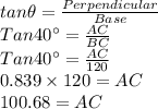 tan \theta = \frac{Perpendicular}{Base}\\Tan 40^{\circ}=\frac{AC}{BC}\\Tan 40^{\circ}=\frac{AC}{120}\\0.839 \times 120=AC\\100.68=AC