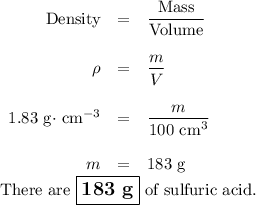 \begin{array}{rcl}\text{Density} & = & \dfrac{\text{Mass}}{\text{Volume}}\\\\\rho & = &\dfrac{m}{V}\\\\1.83 \text{ g$\cdot$ cm}^{-3} & = & \dfrac{m}{\text{100 cm}^{3}}\\\\m & = & \text{183 g}\\\end{array}\\\text{There are $\large \boxed{\textbf{183 g}}$ of sulfuric acid.}