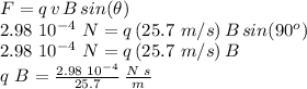 F=q\,v\,B\,sin(\theta)\\2.98\,\,10^{-4} \,\,N=q\,(25.7\,\,m/s)\,B\,sin(90^o)\\2.98\,\,10^{-4} \,\,N=q\,(25.7\,\,m/s)\,B\\q\,\,B=\frac{2.98\,\,10^{-4} }{25.7} \,\frac{N\,\,s}{m}