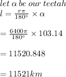 let \:\alpha \:be\:our\:teetah  \\l = \frac{r \pi}{180  \°} \times \alpha \\\\= \frac{6400\pi}{180 \°} \times 103.14\\\\= 11520.848\\\\= 11521 km