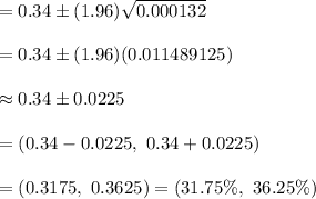 =0.34\pm (1.96)\sqrt{0.000132}\\\\=0.34\pm (1.96)(0.011489125)\\\\\approx 0.34\pm0.0225\\\\=(0.34-0.0225,\ 0.34+0.0225)\\\\=(0.3175,\ 0.3625) =(31.75\%,\ 36.25\%)