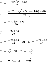 x = \frac{-b\pm\sqrt{b^2-4ac}}{2a}\\\\x = \frac{-(27)\pm\sqrt{(27)^2-4(10)(-28)}}{2(10)}\\\\x = \frac{-27\pm\sqrt{1849}}{20}\\\\x = \frac{-27\pm43}{20}\\\\x = \frac{-27+43}{20} \ \text{ or } \  x = \frac{-27-43}{20}\\\\x = \frac{16}{20} \ \text{ or } \ x = \frac{-70}{20}\\\\x = \frac{4}{5} \ \text{ or } \ x = -\frac{7}{2}\\\\
