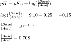 pH=pKa+log(\frac{[Base]}{[Acid]} )\\\\log(\frac{[Base]}{[Acid]} )=9.10-9.25=-0.15\\\\\frac{[Base]}{[Acid]} =10^{-0.15}\\\\\frac{[Base]}{[Acid]} =0.708