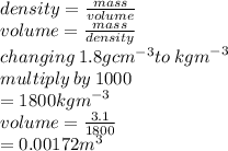 density =  \frac{mass}{volume} \\ volume =  \frac{mass}{density}  \\ changing \: 1.8 {gcm}^{ - 3} to \:  {kgm}^{ - 3}  \\ multiply \: by \: 1000 \\  = 1800 {kgm}^{ - 3}  \\ volume =  \frac{3.1}{1800}  \\  = 0.00172 {m}^{ 3}